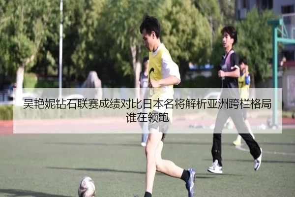 吴艳妮钻石联赛成绩对比日本名将解析亚洲跨栏格局谁在领跑
